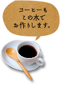 コーヒーもこの水でお作りします。